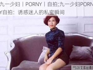 九一少妇丨PORNY丨自拍;九一少妇PORNY自拍：诱惑迷人的私密瞬间