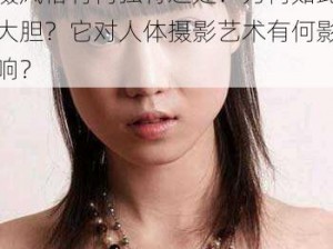 137 大胆人体摄影艺术的拍摄风格有何独特之处？为何如此大胆？它对人体摄影艺术有何影响？