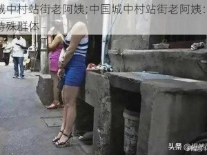 中国城中村站街老阿姨;中国城中村站街老阿姨：夜幕下的特殊群体