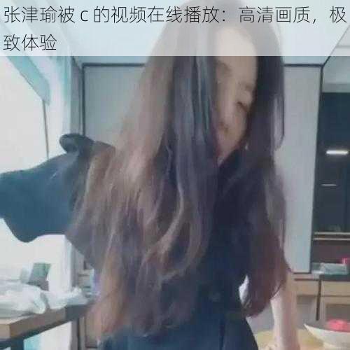 张津瑜被 c 的视频在线播放：高清画质，极致体验