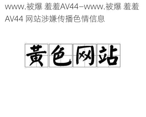 www.被爆 羞羞AV44—www.被爆 羞羞 AV44 网站涉嫌传播色情信息