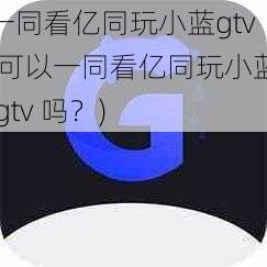 一同看亿同玩小蓝gtv(可以一同看亿同玩小蓝 gtv 吗？)