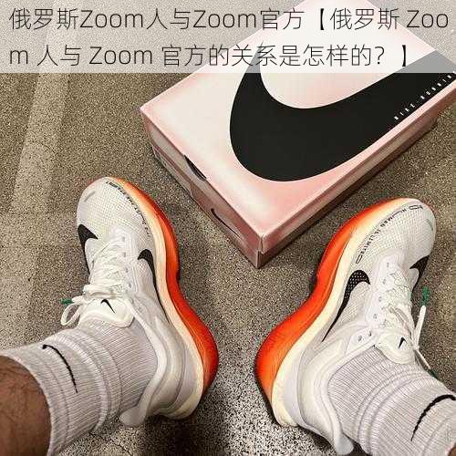 俄罗斯Zoom人与Zoom官方【俄罗斯 Zoom 人与 Zoom 官方的关系是怎样的？】