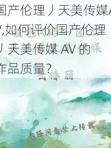 国产伦理丿天美传媒AV,如何评价国产伦理丿天美传媒 AV 的作品质量？