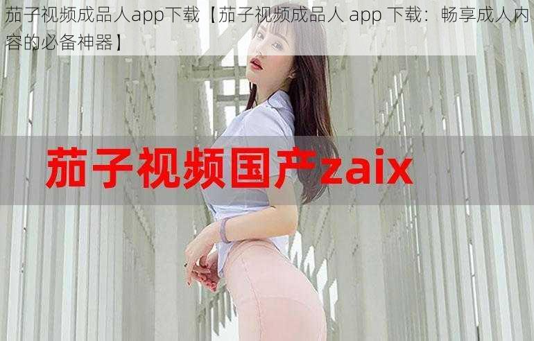 茄子视频成品人app下载【茄子视频成品人 app 下载：畅享成人内容的必备神器】