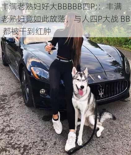 丰满老熟妇好大BBBBB四P;：丰满老熟妇竟如此放荡，与人四P大战 BB 都被干到红肿