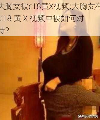 大胸女被c18黄X视频;大胸女在 c18 黄 X 视频中被如何对待？