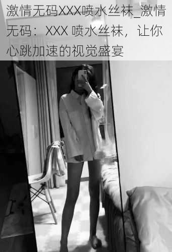 激情无码XXX喷水丝袜_激情无码：XXX 喷水丝袜，让你心跳加速的视觉盛宴