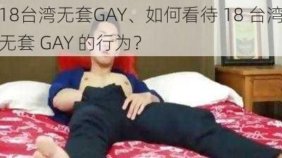 18台湾无套GAY、如何看待 18 台湾无套 GAY 的行为？