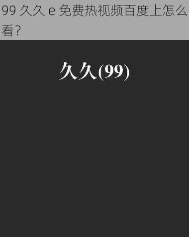 99 久久 e 免费热视频百度上怎么看？